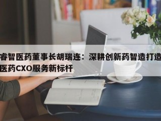 睿智医药董事长胡瑞连：深耕创新药智造打造医药CXO服务新标杆