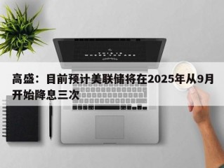 高盛：目前预计美联储将在2025年从9月开始降息三次
